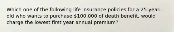 Which one of the following life insurance policies for a 25-year-old who wants to purchase 100,000 of death benefit, would charge the lowest first year annual premium?