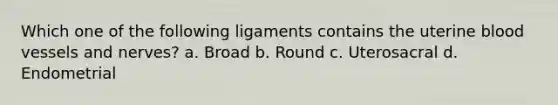 Which one of the following ligaments contains the uterine blood vessels and nerves? a. Broad b. Round c. Uterosacral d. Endometrial