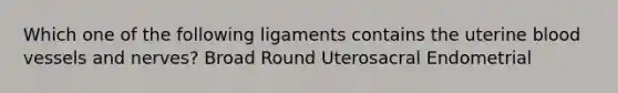 Which one of the following ligaments contains the uterine blood vessels and nerves? Broad Round Uterosacral Endometrial