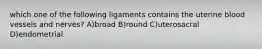 which one of the following ligaments contains the uterine blood vessels and nerves? A)broad B)round C)uterosacral D)endometrial