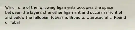 Which one of the following ligaments occupies the space between the layers of another ligament and occurs in front of and below the fallopian tubes? a. Broad b. Uterosacral c. Round d. Tubal