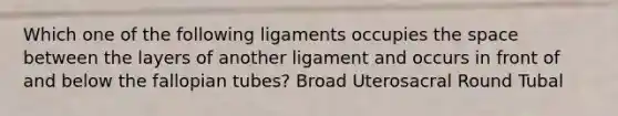 Which one of the following ligaments occupies the space between the layers of another ligament and occurs in front of and below the fallopian tubes? Broad Uterosacral Round Tubal