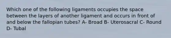 Which one of the following ligaments occupies the space between the layers of another ligament and occurs in front of and below the fallopian tubes? A- Broad B- Uterosacral C- Round D- Tubal