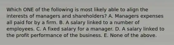 Which ONE of the following is most likely able to align the interests of managers and shareholders? A. Managers expenses all paid for by a firm. B. A salary linked to a number of employees. C. A fixed salary for a manager. D. A salary linked to the profit performance of the business. E. None of the above.