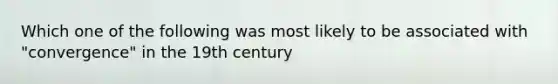 Which one of the following was most likely to be associated with "convergence" in the 19th century