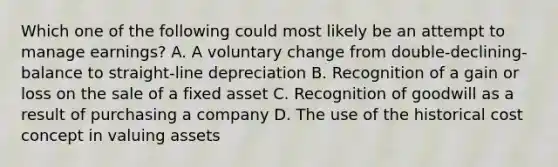 Which one of the following could most likely be an attempt to manage earnings? A. A voluntary change from double-declining-balance to straight-line depreciation B. Recognition of a gain or loss on the sale of a fixed asset C. Recognition of goodwill as a result of purchasing a company D. The use of the historical cost concept in valuing assets