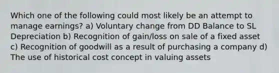 Which one of the following could most likely be an attempt to manage earnings? a) Voluntary change from DD Balance to SL Depreciation b) Recognition of gain/loss on sale of a fixed asset c) Recognition of goodwill as a result of purchasing a company d) The use of historical cost concept in valuing assets