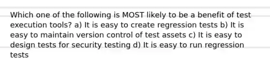 Which one of the following is MOST likely to be a benefit of test execution tools? a) It is easy to create regression tests b) It is easy to maintain version control of test assets c) It is easy to design tests for security testing d) It is easy to run regression tests