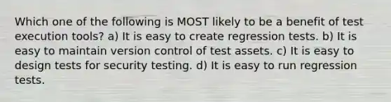 Which one of the following is MOST likely to be a benefit of test execution tools? a) It is easy to create regression tests. b) It is easy to maintain version control of test assets. c) It is easy to design tests for security testing. d) It is easy to run regression tests.