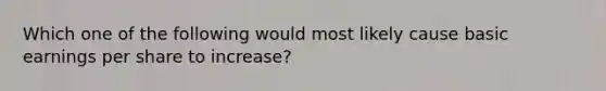 Which one of the following would most likely cause basic earnings per share to increase?