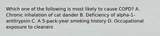 Which one of the following is most likely to cause COPD? A. Chronic inhalation of cat dander B. Deficiency of alpha-1-antitrypsin C. A 5-pack-year smoking history D. Occupational exposure to cleaners