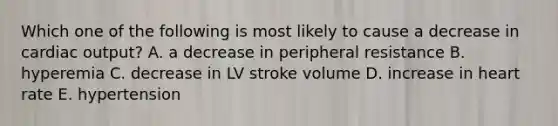 Which one of the following is most likely to cause a decrease in cardiac output? A. a decrease in peripheral resistance B. hyperemia C. decrease in LV stroke volume D. increase in heart rate E. hypertension