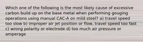 Which one of the following is the most likely cause of excessive carbon build up on the base metal when performing gouging operations using manual CAC-A on mild steel? a) travel speed too slow b) improper air jet position or flow, travel speed too fast c) wrong polarity or electrode d) too much air pressure or amperage