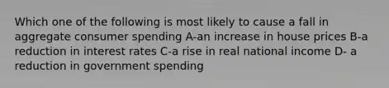 Which one of the following is most likely to cause a fall in aggregate consumer spending A-an increase in house prices B-a reduction in interest rates C-a rise in real national income D- a reduction in government spending