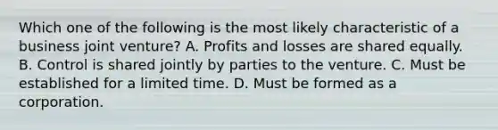 Which one of the following is the most likely characteristic of a business joint venture? A. Profits and losses are shared equally. B. Control is shared jointly by parties to the venture. C. Must be established for a limited time. D. Must be formed as a corporation.