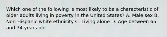 Which one of the following is most likely to be a characteristic of older adults living in poverty in the United States? A. Male sex B. Non-Hispanic white ethnicity C. Living alone D. Age between 65 and 74 years old