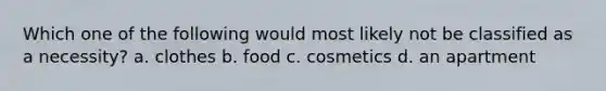 Which one of the following would most likely not be classified as a necessity? a. clothes b. food c. cosmetics d. an apartment