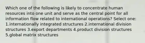 Which one of the following is likely to concentrate human resources into one unit and serve as the central point for all information flow related to international operations? Select one: 1.internationally integrated structures 2.international division structures 3.export departments 4.product division structures 5.global matrix structures