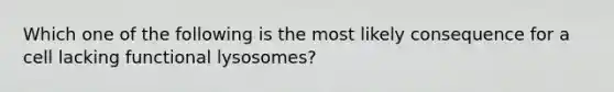 Which one of the following is the most likely consequence for a cell lacking functional lysosomes?