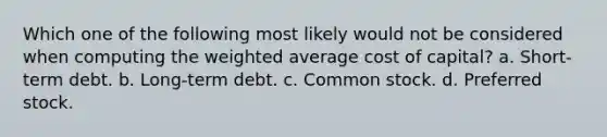 Which one of the following most likely would not be considered when computing the <a href='https://www.questionai.com/knowledge/koL1NUNNcJ-weighted-average' class='anchor-knowledge'>weighted average</a> cost of capital? a. Short-term debt. b. Long-term debt. c. Common stock. d. Preferred stock.