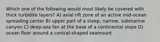 Which one of the following would most likely be covered with thick turbidite layers? A) axial rift zone of an active mid-ocean spreading center B) upper part of a steep, narrow, submarine canyon C) deep-sea fan at the base of a continental slope D) ocean floor around a conical-shaped seamount