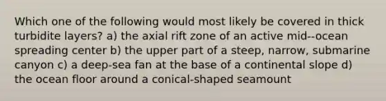 Which one of the following would most likely be covered in thick turbidite layers? a) the axial rift zone of an active mid--ocean spreading center b) the upper part of a steep, narrow, submarine canyon c) a deep-sea fan at the base of a continental slope d) the ocean floor around a conical-shaped seamount