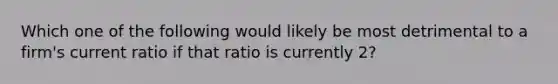 Which one of the following would likely be most detrimental to a firm's current ratio if that ratio is currently 2?