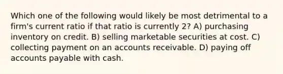 Which one of the following would likely be most detrimental to a firm's current ratio if that ratio is currently 2? A) purchasing inventory on credit. B) selling marketable securities at cost. C) collecting payment on an accounts receivable. D) paying off accounts payable with cash.