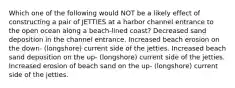 Which one of the following would NOT be a likely effect of constructing a pair of JETTIES at a harbor channel entrance to the open ocean along a beach-lined coast? Decreased sand deposition in the channel entrance. Increased beach erosion on the down- (longshore) current side of the jetties. Increased beach sand deposition on the up- (longshore) current side of the jetties. Increased erosion of beach sand on the up- (longshore) current side of the jetties.