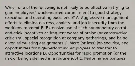 Which one of the following is not likely to be effective in trying to gain employees' wholehearted commitment to good strategy execution and operating excellence? A. Aggressive management efforts to eliminate stress, anxiety, and job insecurity from the work environment B. Extensive use of such nonmonetary carrot-and-stick incentives as frequent words of praise (or constructive criticism), special recognition at company gatherings, and being given stimulating assignments C. More (or less) job security, and opportunities for high-performing employees to transfer to attractive locations D. Opportunities for rapid promotion (or the risk of being sidelined in a routine job) E. Performance bonuses