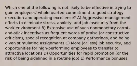 Which one of the following is not likely to be effective in trying to gain employees' wholehearted commitment to good strategy execution and operating excellence? A) Aggressive management efforts to eliminate stress, anxiety, and job insecurity from the work environment B) Extensive use of such nonmonetary carrot-and-stick incentives as frequent words of praise (or constructive criticism), special recognition at company gatherings, and being given stimulating assignments C) More (or less) job security, and opportunities for high-performing employees to transfer to attractive locations D) Opportunities for rapid promotion (or the risk of being sidelined in a routine job) E) Performance bonuses