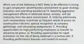 Which one of the following is NOT likely to be effective in trying to gain employees' wholehearted commitment to good strategy execution and operating excellence? A. Adopting aggressive management efforts to eliminate stress, anxiety, and job insecurity from the work environment. B. Utilizing extensively such nonmonetary incentives as frequent words of praise (or constructive criticism), special recognition at company gatherings, and stimulating assignments. C. Providing opportunities for high-performing employees to transfer to attractive locations. D. Providing opportunities for rapid promotion (or the risk of being sidelined in a routine job). E. Providing performance bonuses and reward incentives.