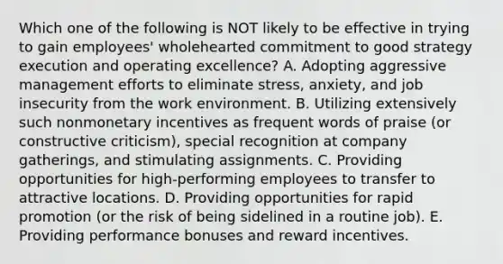 Which one of the following is NOT likely to be effective in trying to gain employees' wholehearted commitment to good strategy execution and operating excellence? A. Adopting aggressive management efforts to eliminate stress, anxiety, and job insecurity from the work environment. B. Utilizing extensively such nonmonetary incentives as frequent words of praise (or constructive criticism), special recognition at company gatherings, and stimulating assignments. C. Providing opportunities for high-performing employees to transfer to attractive locations. D. Providing opportunities for rapid promotion (or the risk of being sidelined in a routine job). E. Providing performance bonuses and reward incentives.