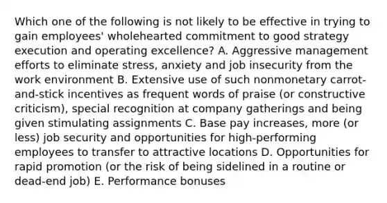 Which one of the following is not likely to be effective in trying to gain employees' wholehearted commitment to good strategy execution and operating excellence? A. Aggressive management efforts to eliminate stress, anxiety and job insecurity from the work environment B. Extensive use of such nonmonetary carrot-and-stick incentives as frequent words of praise (or constructive criticism), special recognition at company gatherings and being given stimulating assignments C. Base pay increases, more (or less) job security and opportunities for high-performing employees to transfer to attractive locations D. Opportunities for rapid promotion (or the risk of being sidelined in a routine or dead-end job) E. Performance bonuses