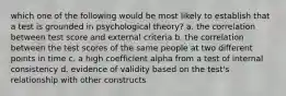 which one of the following would be most likely to establish that a test is grounded in psychological theory? a. the correlation between test score and external criteria b. the correlation between the test scores of the same people at two different points in time c. a high coefficient alpha from a test of internal consistency d. evidence of validity based on the test's relationship with other constructs