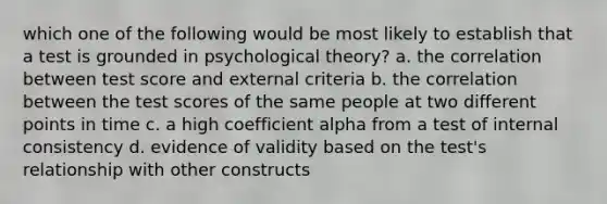 which one of the following would be most likely to establish that a test is grounded in psychological theory? a. the correlation between test score and external criteria b. the correlation between the test scores of the same people at two different points in time c. a high coefficient alpha from a test of internal consistency d. evidence of validity based on the test's relationship with other constructs