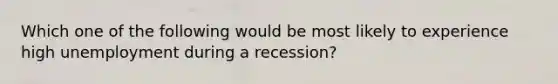 Which one of the following would be most likely to experience high unemployment during a recession?