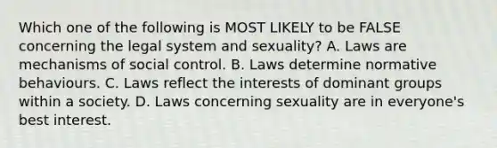 Which one of the following is MOST LIKELY to be FALSE concerning the legal system and sexuality? A. Laws are mechanisms of social control. B. Laws determine normative behaviours. C. Laws reflect the interests of dominant groups within a society. D. Laws concerning sexuality are in everyone's best interest.