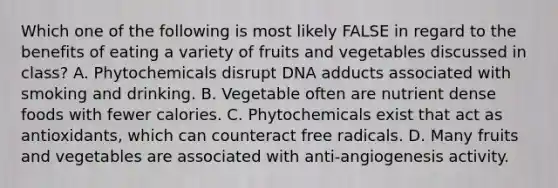 Which one of the following is most likely FALSE in regard to the benefits of eating a variety of fruits and vegetables discussed in class? A. Phytochemicals disrupt DNA adducts associated with smoking and drinking. B. Vegetable often are nutrient dense foods with fewer calories. C. Phytochemicals exist that act as antioxidants, which can counteract free radicals. D. Many fruits and vegetables are associated with anti-angiogenesis activity.