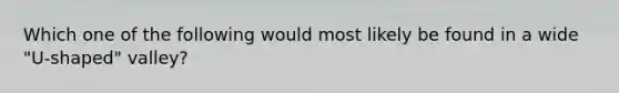 Which one of the following would most likely be found in a wide "U-shaped" valley?