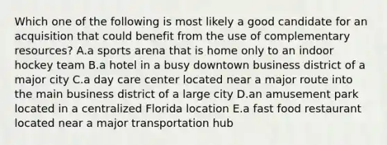 Which one of the following is most likely a good candidate for an acquisition that could benefit from the use of complementary resources? A.a sports arena that is home only to an indoor hockey team B.a hotel in a busy downtown business district of a major city C.a day care center located near a major route into the main business district of a large city D.an amusement park located in a centralized Florida location E.a fast food restaurant located near a major transportation hub