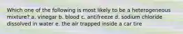 Which one of the following is most likely to be a heterogeneous mixture? a. vinegar b. blood c. antifreeze d. sodium chloride dissolved in water e. the air trapped inside a car tire