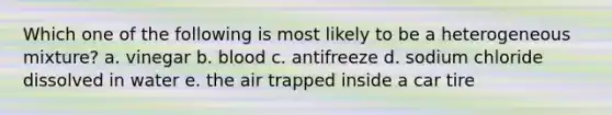 Which one of the following is most likely to be a heterogeneous mixture? a. vinegar b. blood c. antifreeze d. sodium chloride dissolved in water e. the air trapped inside a car tire