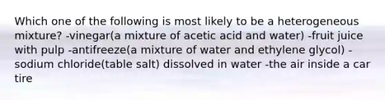 Which one of the following is most likely to be a heterogeneous mixture? -vinegar(a mixture of acetic acid and water) -fruit juice with pulp -antifreeze(a mixture of water and ethylene glycol) -sodium chloride(table salt) dissolved in water -the air inside a car tire