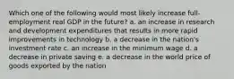 Which one of the following would most likely increase full-employment real GDP in the future? a. an increase in research and development expenditures that results in more rapid improvements in technology b. a decrease in the nation's investment rate c. an increase in the minimum wage d. a decrease in private saving e. a decrease in the world price of goods exported by the nation