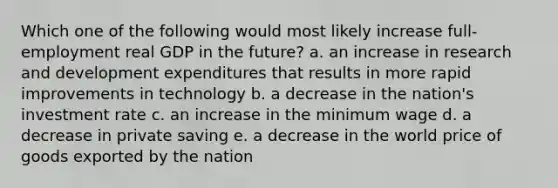 Which one of the following would most likely increase full-employment real GDP in the future? a. an increase in research and development expenditures that results in more rapid improvements in technology b. a decrease in the nation's investment rate c. an increase in the minimum wage d. a decrease in private saving e. a decrease in the world price of goods exported by the nation