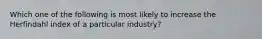 Which one of the following is most likely to increase the Herfindahl index of a particular industry?