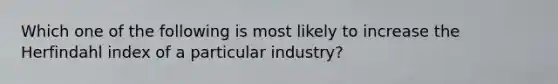 Which one of the following is most likely to increase the Herfindahl index of a particular industry?