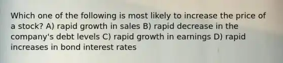 Which one of the following is most likely to increase the price of a stock? A) rapid growth in sales B) rapid decrease in the company's debt levels C) rapid growth in earnings D) rapid increases in bond interest rates