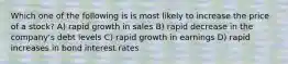 Which one of the following is is most likely to increase the price of a stock? A) rapid growth in sales B) rapid decrease in the company's debt levels C) rapid growth in earnings D) rapid increases in bond interest rates